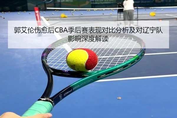 郭艾伦伤愈后CBA季后赛表现对比分析及对辽宁队影响深度解读